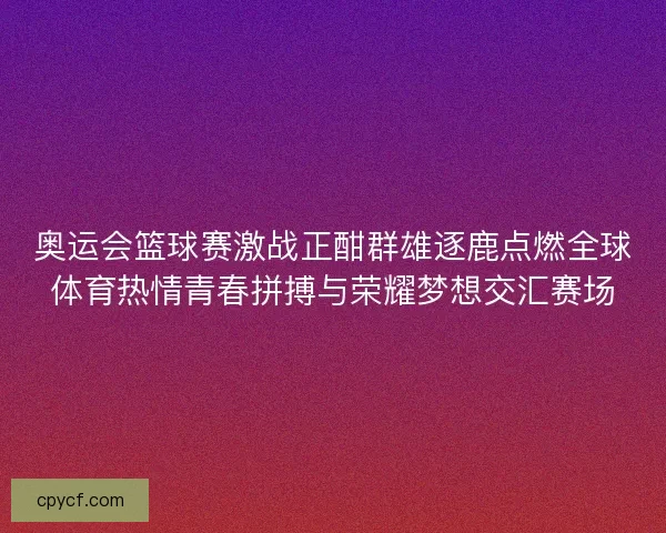 奥运会篮球赛激战正酣群雄逐鹿点燃全球体育热情青春拼搏与荣耀梦想交汇赛场
