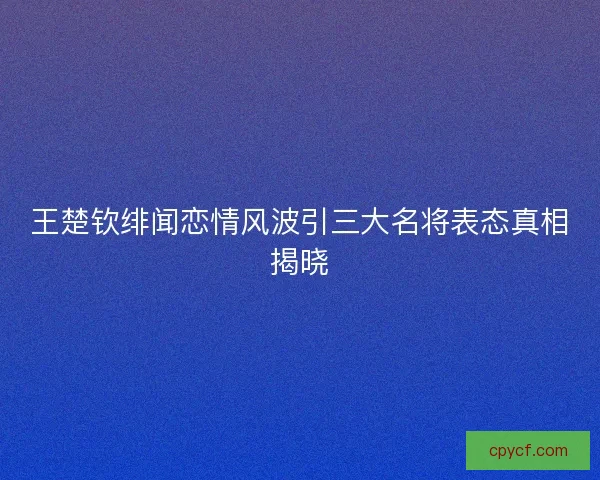 王楚钦绯闻恋情风波引三大名将表态真相揭晓