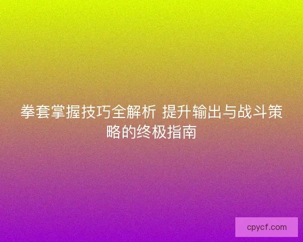 拳套掌握技巧全解析 提升输出与战斗策略的终极指南