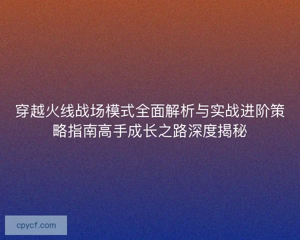 穿越火线战场模式全面解析与实战进阶策略指南高手成长之路深度揭秘