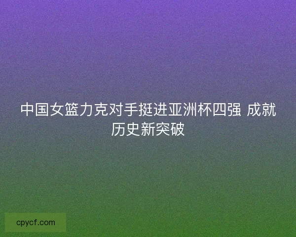 中国女篮力克对手挺进亚洲杯四强 成就历史新突破