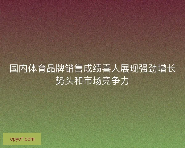 国内体育品牌销售成绩喜人展现强劲增长势头和市场竞争力