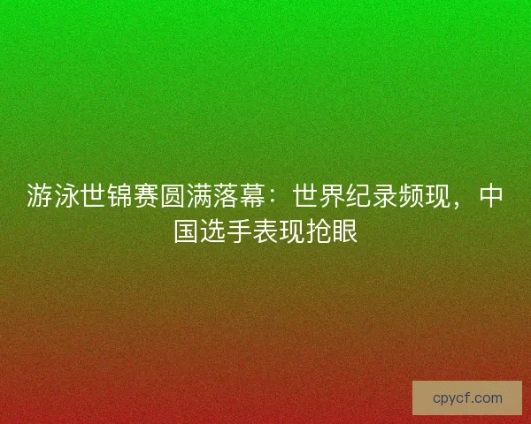 游泳世锦赛圆满落幕：世界纪录频现，中国选手表现抢眼