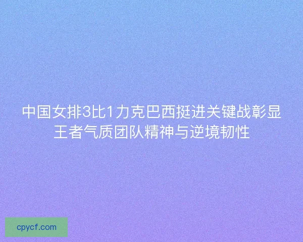 中国女排3比1力克巴西挺进关键战彰显王者气质团队精神与逆境韧性