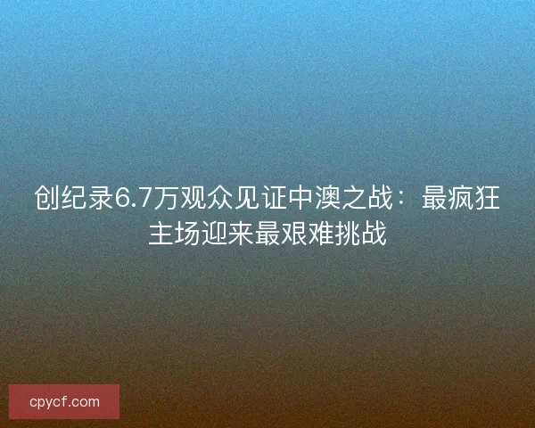 创纪录6.7万观众见证中澳之战：最疯狂主场迎来最艰难挑战