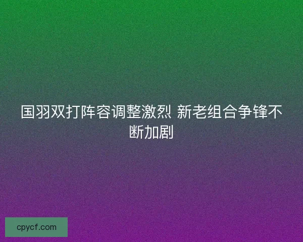 国羽双打阵容调整激烈 新老组合争锋不断加剧