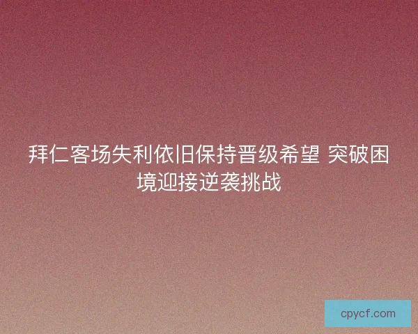 拜仁客场失利依旧保持晋级希望 突破困境迎接逆袭挑战