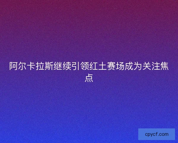 阿尔卡拉斯继续引领红土赛场成为关注焦点
