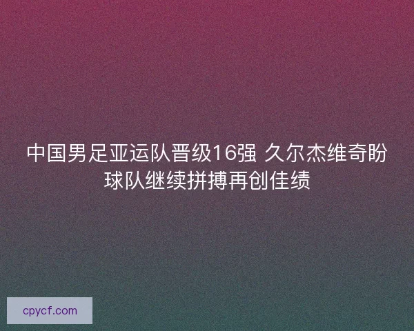 中国男足亚运队晋级16强 久尔杰维奇盼球队继续拼搏再创佳绩