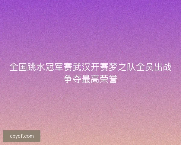 全国跳水冠军赛武汉开赛梦之队全员出战争夺最高荣誉