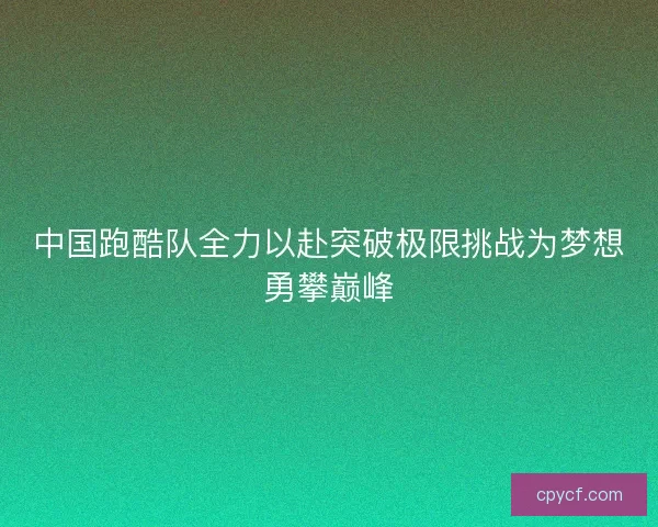 中国跑酷队全力以赴突破极限挑战为梦想勇攀巅峰 中国跑酷队全力以赴突破极限挑战为梦想勇攀巅峰