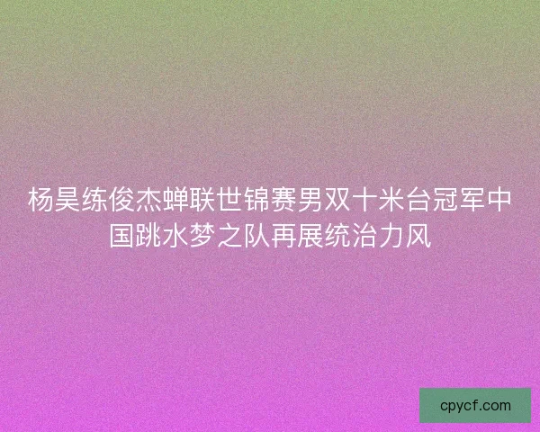 杨昊练俊杰蝉联世锦赛男双十米台冠军中国跳水梦之队再展统治力风