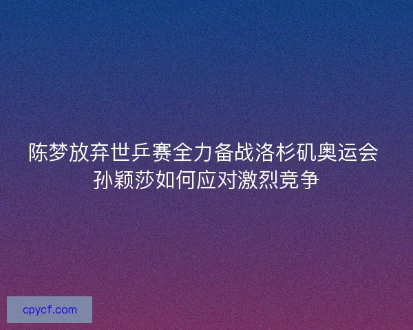 陈梦放弃世乒赛全力备战洛杉矶奥运会 孙颖莎如何应对激烈竞争