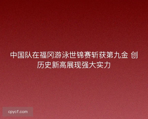 中国队在福冈游泳世锦赛斩获第九金 创历史新高展现强大实力
