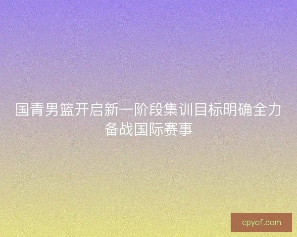 国青男篮开启新一阶段集训目标明确全力备战国际赛事