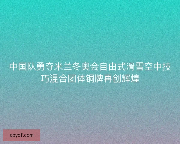 中国队勇夺米兰冬奥会自由式滑雪空中技巧混合团体铜牌再创辉煌