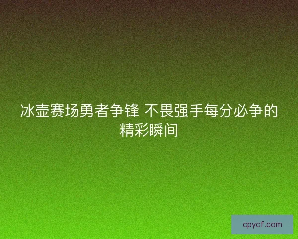 冰壶赛场勇者争锋 不畏强手每分必争的精彩瞬间