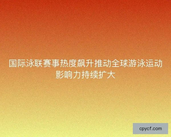 国际泳联赛事热度飙升推动全球游泳运动影响力持续扩大