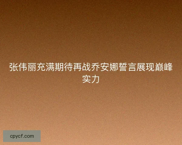 张伟丽充满期待再战乔安娜誓言展现巅峰实力