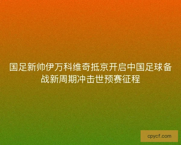 国足新帅伊万科维奇抵京开启中国足球备战新周期冲击世预赛征程 国足新帅伊万科维奇抵京开启中国足球备战新周期冲击世预赛征程