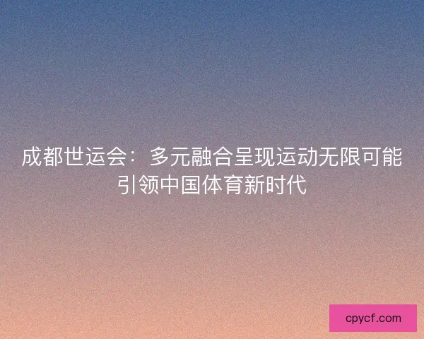 成都世运会：多元融合呈现运动无限可能引领中国体育新时代