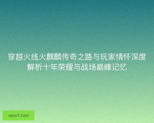 穿越火线火麒麟传奇之路与玩家情怀深度解析十年荣耀与战场巅峰记忆