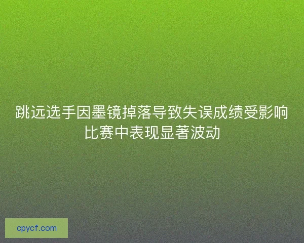 跳远选手因墨镜掉落导致失误成绩受影响比赛中表现显著波动