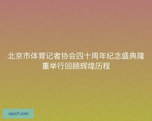 北京市体育记者协会四十周年纪念盛典隆重举行回顾辉煌历程