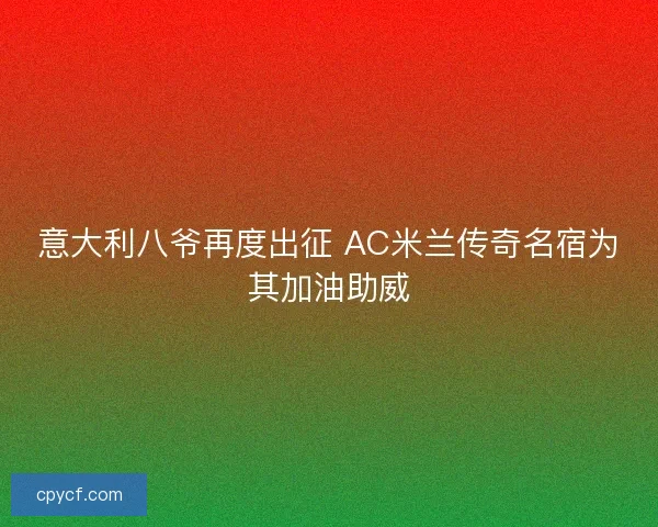 意大利八爷再度出征 AC米兰传奇名宿为其加油助威