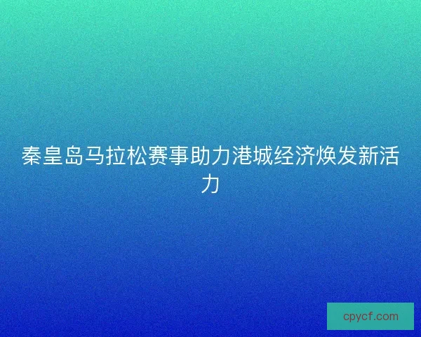 秦皇岛马拉松赛事助力港城经济焕发新活力